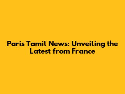 Paris Tamil News: Unveiling the Latest from France