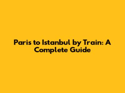 Paris to Istanbul by Train: A Complete Guide