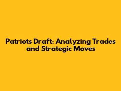 Patriots Draft: Analyzing Trades and Strategic Moves