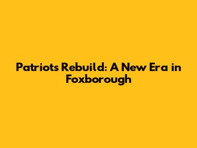 Patriots Rebuild: A New Era in Foxborough