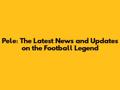 Pele: The Latest News and Updates on the Football Legend