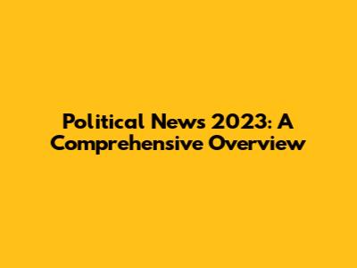 Political News 2023: A Comprehensive Overview