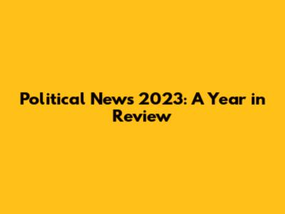 Political News 2023: A Year in Review