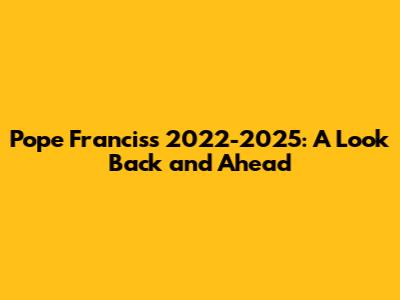 Pope Francis's 2022-2025: A Look Back and Ahead