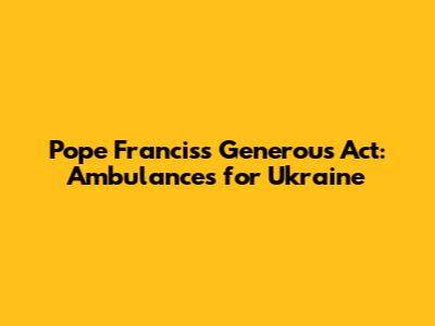 Pope Francis's Generous Act: Ambulances for Ukraine