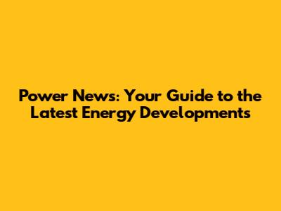 Power News: Your Guide to the Latest Energy Developments
