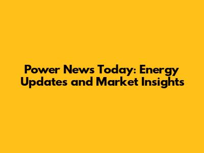 Power News Today: Energy Updates and Market Insights