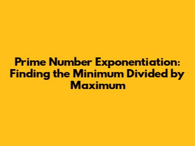 Prime Number Exponentiation: Finding the Minimum Divided by Maximum