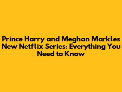 Prince Harry and Meghan Markle's New Netflix Series: Everything You Need to Know