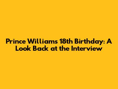 Prince William's 18th Birthday: A Look Back at the Interview