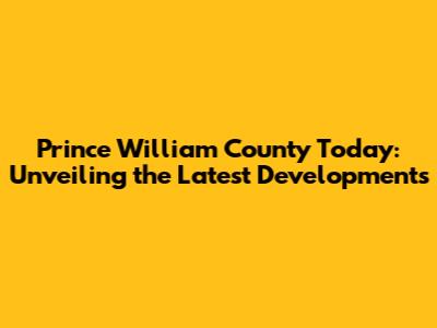 Prince William County Today: Unveiling the Latest Developments