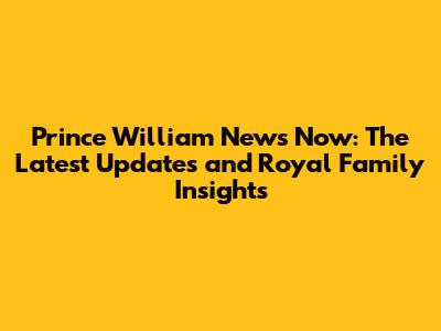 Prince William News Now: The Latest Updates and Royal Family Insights