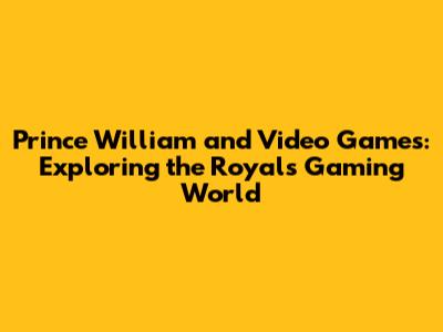 Prince William and Video Games: Exploring the Royal's Gaming World