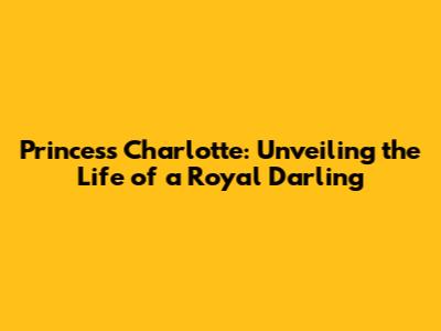 Princess Charlotte: Unveiling the Life of a Royal Darling