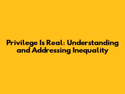 Privilege Is Real: Understanding and Addressing Inequality