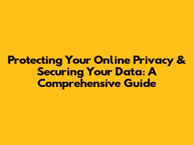 Protecting Your Online Privacy & Securing Your Data: A Comprehensive Guide