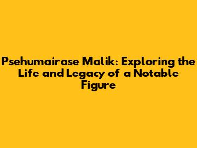 Psehumairase Malik: Exploring the Life and Legacy of a Notable Figure