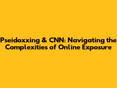 Pseidoxxing & CNN: Navigating the Complexities of Online Exposure