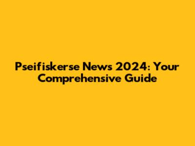 Pseifiskerse News 2024: Your Comprehensive Guide
