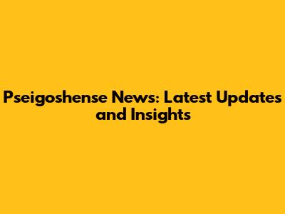 Pseigoshense News: Latest Updates and Insights