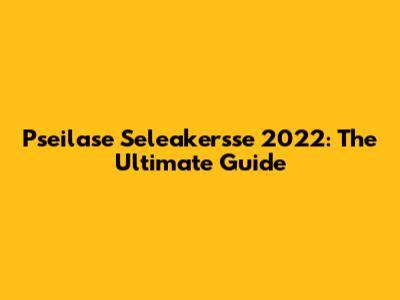 Pseilase Seleakersse 2022: The Ultimate Guide