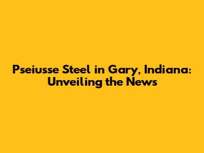 Pseiusse Steel in Gary, Indiana: Unveiling the News