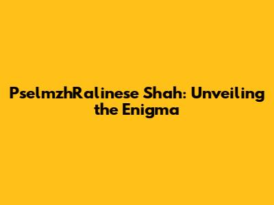 PselmzhRalinese Shah: Unveiling the Enigma