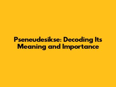 Pseneudesikse: Decoding Its Meaning and Importance