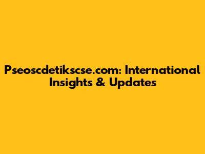 Pseoscdetikscse.com: International Insights & Updates