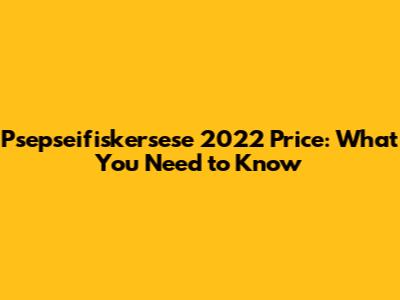Psepseifiskersese 2022 Price: What You Need to Know