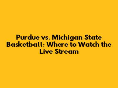 Purdue vs. Michigan State Basketball: Where to Watch the Live Stream