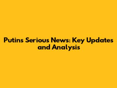 Putin's Serious News: Key Updates and Analysis