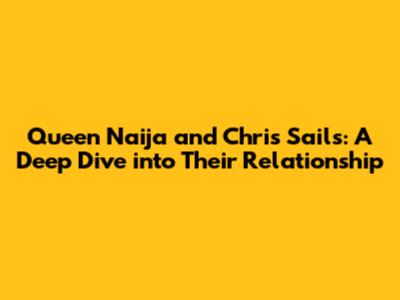 Queen Naija and Chris Sails: A Deep Dive into Their Relationship