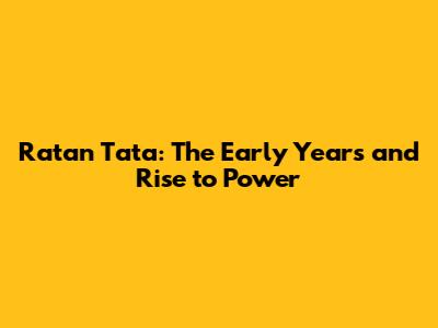 Ratan Tata: The Early Years and Rise to Power