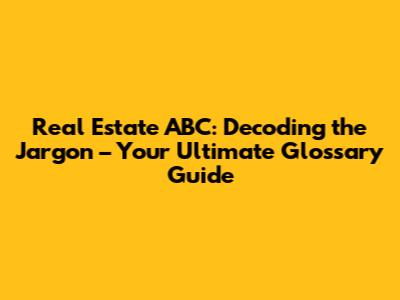 Real Estate ABC: Decoding the Jargon – Your Ultimate Glossary Guide