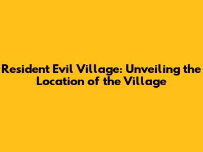 Resident Evil Village: Unveiling the Location of the Village