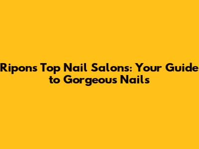 Ripon's Top Nail Salons: Your Guide to Gorgeous Nails