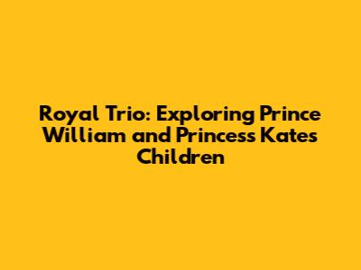 Royal Trio: Exploring Prince William and Princess Kate's Children