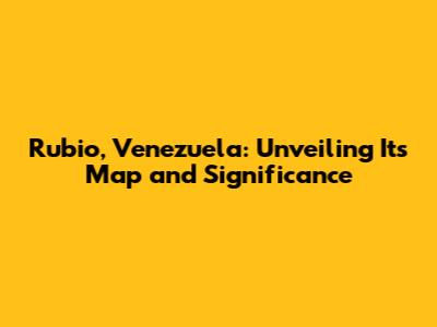 Rubio, Venezuela: Unveiling Its Map and Significance