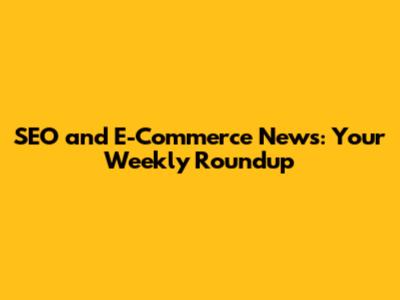 SEO and E-Commerce News: Your Weekly Roundup