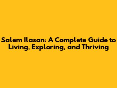 Salem Ilasan: A Complete Guide to Living, Exploring, and Thriving