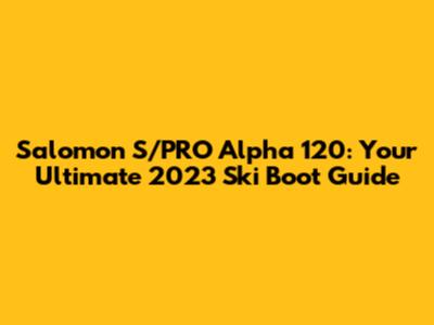 Salomon S/PRO Alpha 120: Your Ultimate 2023 Ski Boot Guide
