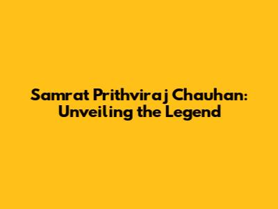 Samrat Prithviraj Chauhan: Unveiling the Legend
