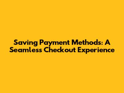 Saving Payment Methods: A Seamless Checkout Experience