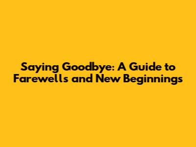 Saying Goodbye: A Guide to Farewells and New Beginnings