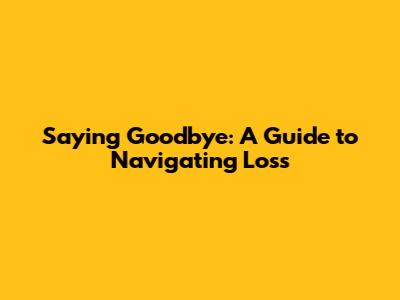 Saying Goodbye: A Guide to Navigating Loss
