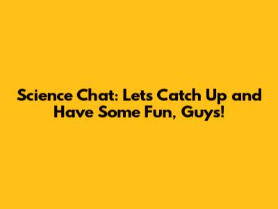 Science Chat: Let's Catch Up and Have Some Fun, Guys!