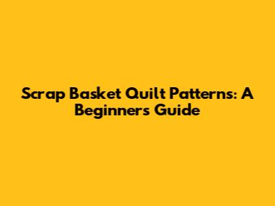 Scrap Basket Quilt Patterns: A Beginner's Guide