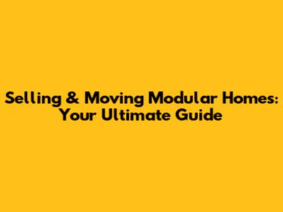 Selling & Moving Modular Homes: Your Ultimate Guide