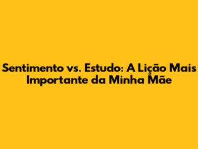 Sentimento vs. Estudo: A Lição Mais Importante da Minha Mãe